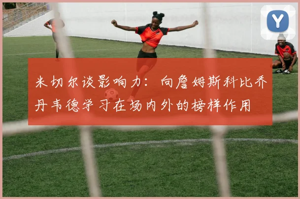 米切尔谈影响力：向詹姆斯科比乔丹韦德学习在场内外的榜样作用