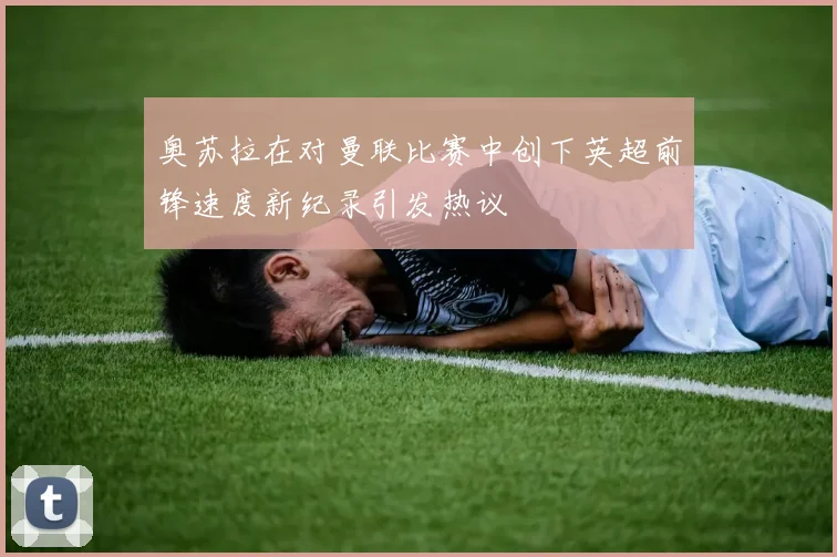 奥苏拉在对曼联比赛中创下英超前锋速度新纪录引发热议