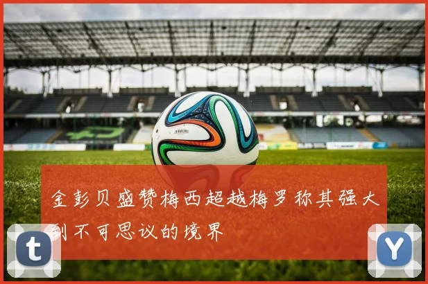 金彭贝盛赞梅西超越梅罗称其强大到不可思议的境界