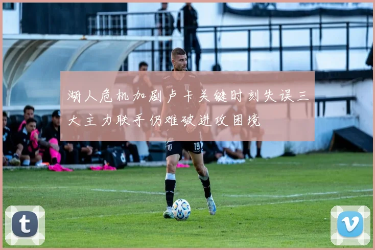 湖人危机加剧卢卡关键时刻失误三大主力联手仍难破进攻困境