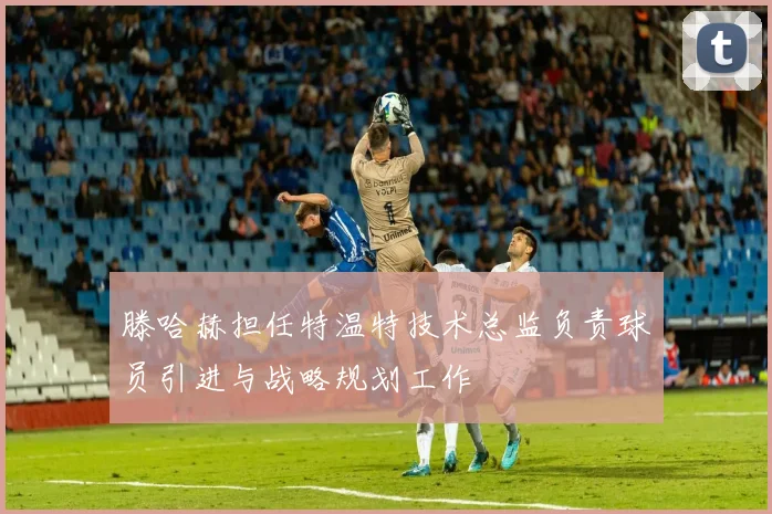 滕哈赫担任特温特技术总监负责球员引进与战略规划工作