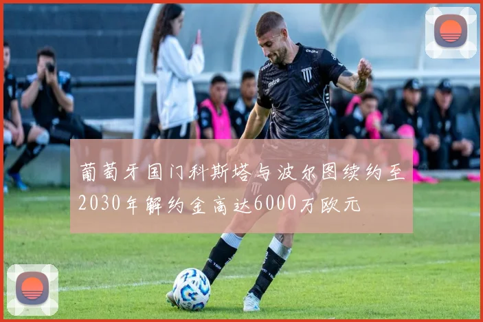 葡萄牙国门科斯塔与波尔图续约至2030年解约金高达6000万欧元