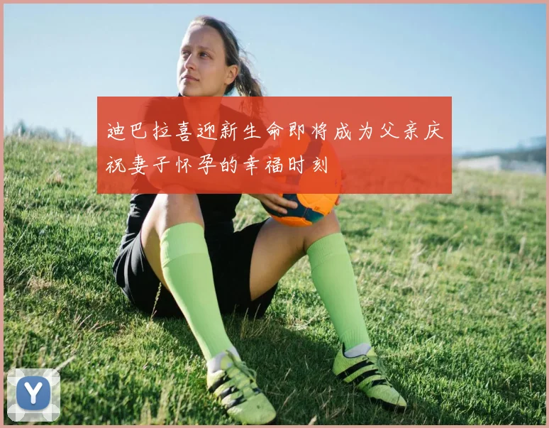 迪巴拉喜迎新生命即将成为父亲庆祝妻子怀孕的幸福时刻