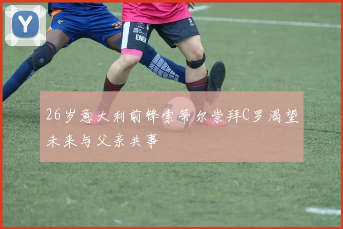 26岁意大利前锋索蒂尔崇拜C罗渴望未来与父亲共事