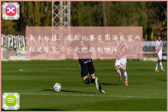 麦卡社媒：国际比赛日圆满收官两粒进球全力以赴迎战利物浦