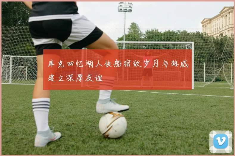 库克回忆湖人快船宿敌岁月与路威建立深厚友谊