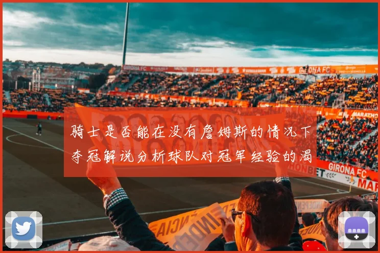 骑士是否能在没有詹姆斯的情况下夺冠解说分析球队对冠军经验的渴望与担忧