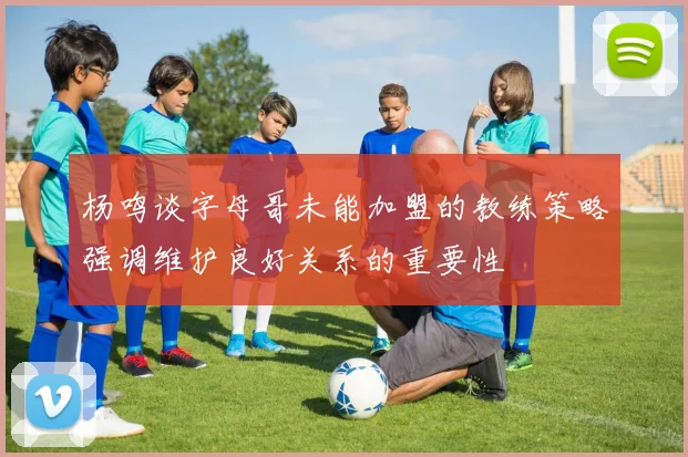 杨鸣谈字母哥未能加盟的教练策略强调维护良好关系的重要性