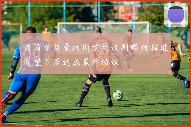 内马尔与桑托斯续约谈判顺利推进有望下周达成最终协议