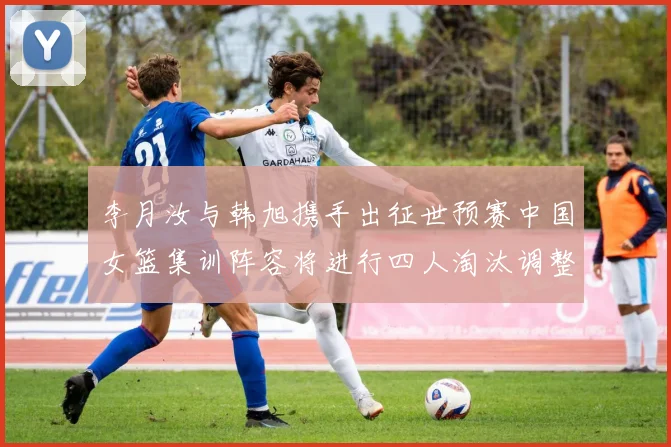 李月汝与韩旭携手出征世预赛中国女篮集训阵容将进行四人淘汰调整