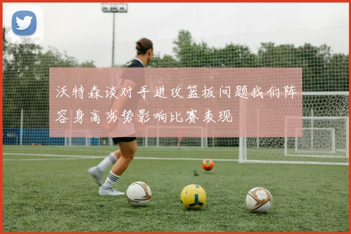 沃特森谈对手进攻篮板问题我们阵容身高劣势影响比赛表现