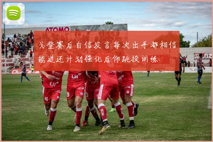 戈登赛后自信发言每次出手都相信能进还计划强化后仰跳投训练