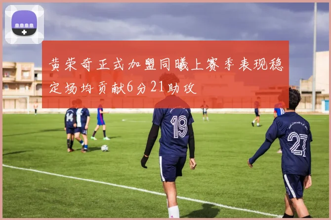 黄荣奇正式加盟同曦上赛季表现稳定场均贡献6分21助攻