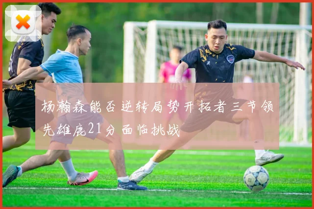 杨瀚森能否逆转局势开拓者三节领先雄鹿21分面临挑战