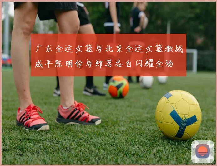 广东全运女篮与北京全运女篮激战成平陈明伶与郑茗各自闪耀全场