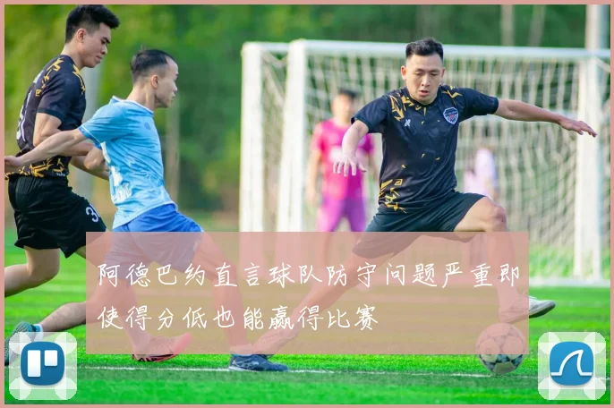 阿德巴约直言球队防守问题严重即使得分低也能赢得比赛