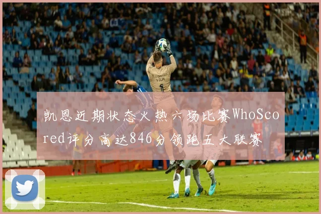 凯恩近期状态火热六场比赛WhoScored评分高达846分领跑五大联赛