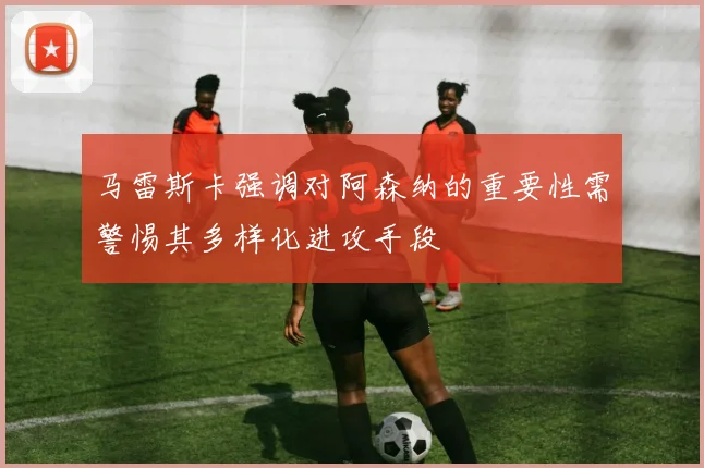 马雷斯卡强调对阿森纳的重要性需警惕其多样化进攻手段