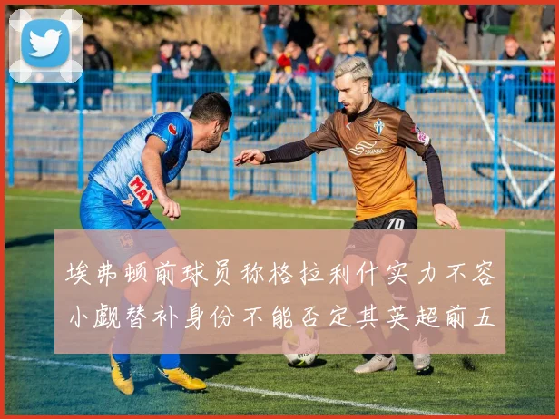 埃弗顿前球员称格拉利什实力不容小觑替补身份不能否定其英超前五地位