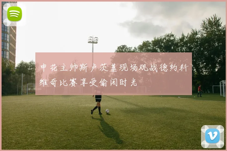 申花主帅斯卢茨基现场观战德约科维奇比赛享受偷闲时光