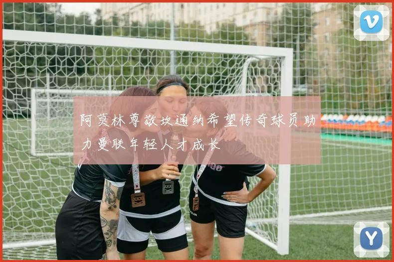 阿莫林尊敬坎通纳希望传奇球员助力曼联年轻人才成长