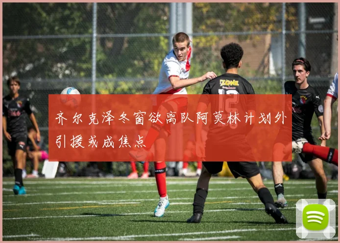齐尔克泽冬窗欲离队阿莫林计划外引援或成焦点