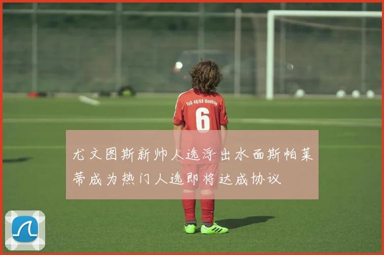 尤文图斯新帅人选浮出水面斯帕莱蒂成为热门人选即将达成协议