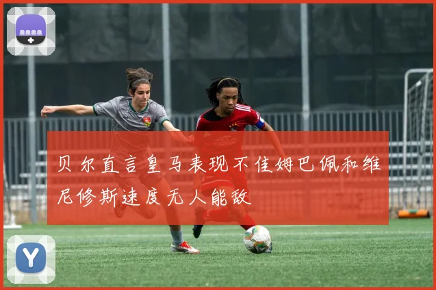 贝尔直言皇马表现不佳姆巴佩和维尼修斯速度无人能敌
