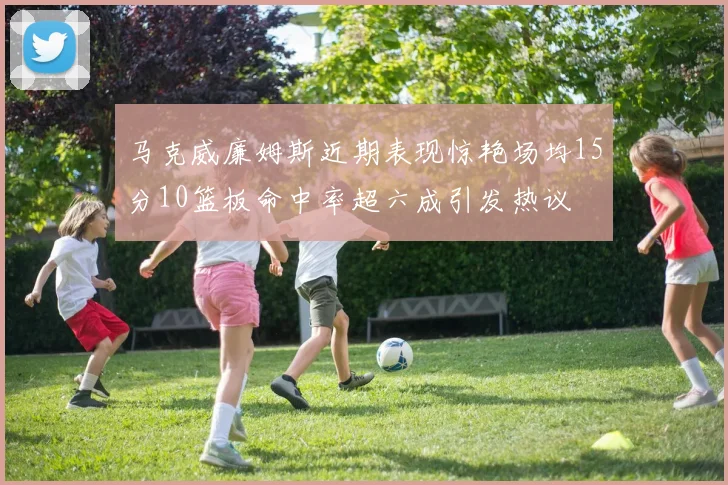 马克威廉姆斯近期表现惊艳场均15分10篮板命中率超六成引发热议