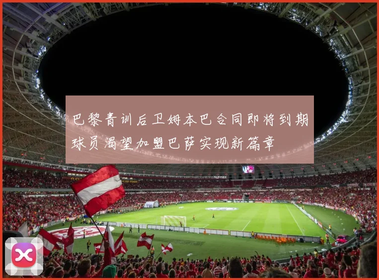 巴黎青训后卫姆本巴合同即将到期球员渴望加盟巴萨实现新篇章
