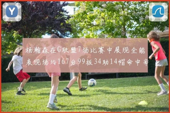 杨瀚森在G联盟7场比赛中展现全能表现场均167分99板34助14帽命中率超五成