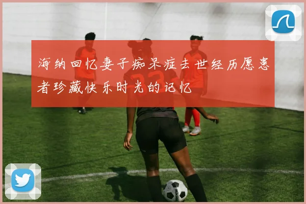 海纳回忆妻子痴呆症去世经历愿患者珍藏快乐时光的记忆