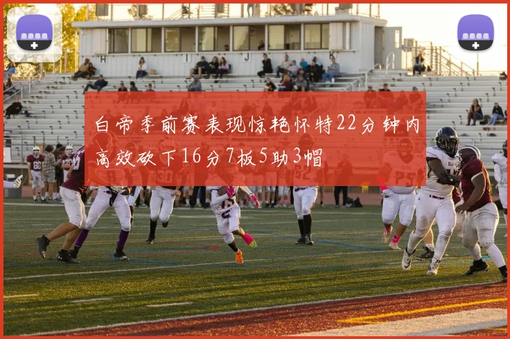 白帝季前赛表现惊艳怀特22分钟内高效砍下16分7板5助3帽
