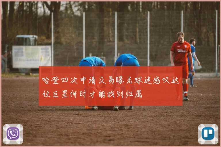 哈登四次申请交易曝光球迷感叹这位巨星何时才能找到归属